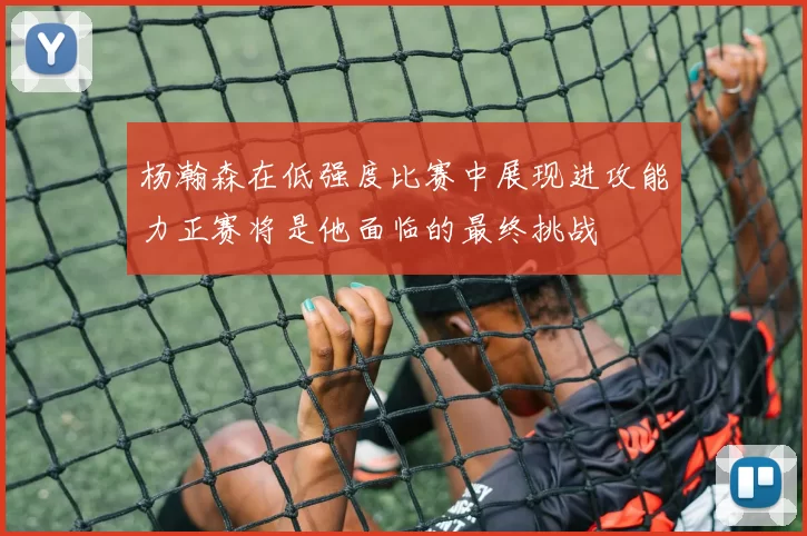 杨瀚森在低强度比赛中展现进攻能力正赛将是他面临的最终挑战