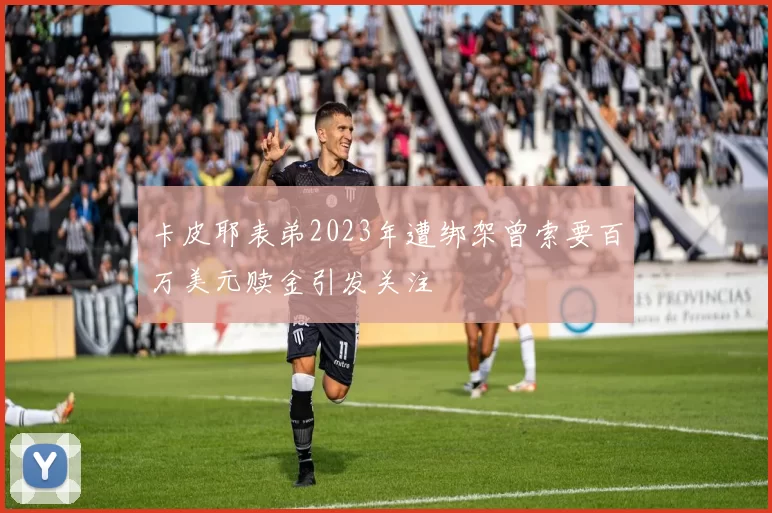 卡皮耶表弟2023年遭绑架曾索要百万美元赎金引发关注