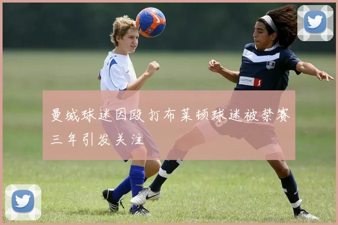 曼城球迷因殴打布莱顿球迷被禁赛三年引发关注