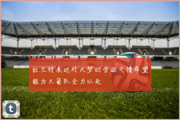 杜兰特表达对大梦的崇敬之情希望能为火箭队全力以赴