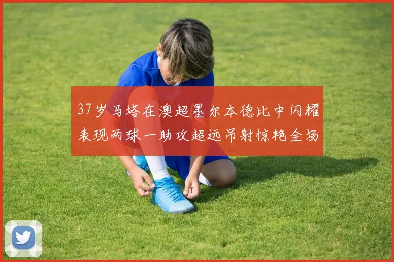37岁马塔在澳超墨尔本德比中闪耀表现两球一助攻超远吊射惊艳全场