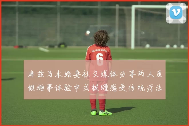 库兹马未婚妻社交媒体分享两人度假趣事体验中式拔罐感受传统疗法魅力