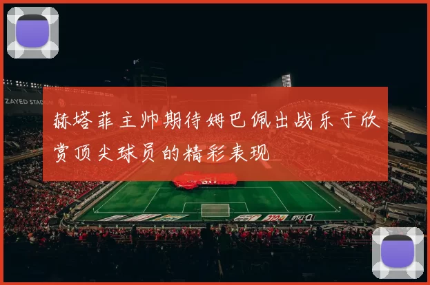 赫塔菲主帅期待姆巴佩出战乐于欣赏顶尖球员的精彩表现