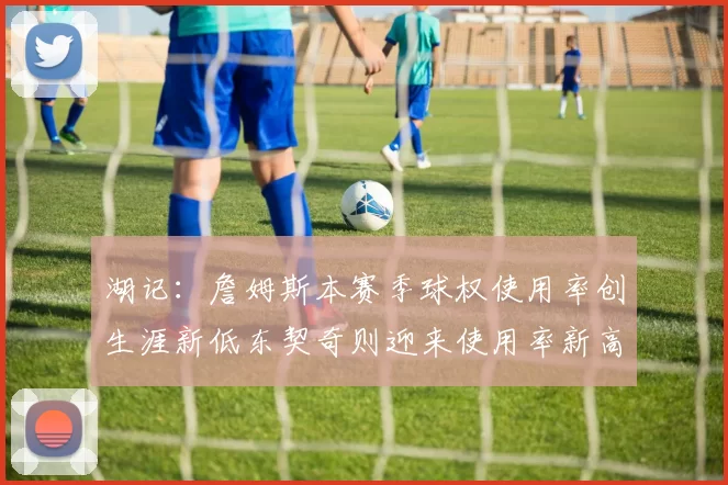 湖记：詹姆斯本赛季球权使用率创生涯新低东契奇则迎来使用率新高