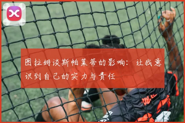 图拉姆谈斯帕莱蒂的影响：让我意识到自己的实力与责任