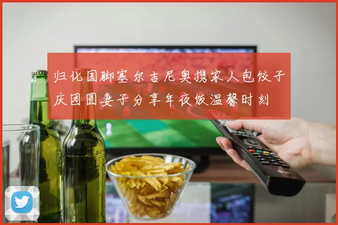 归化国脚塞尔吉尼奥携家人包饺子庆团圆妻子分享年夜饭温馨时刻