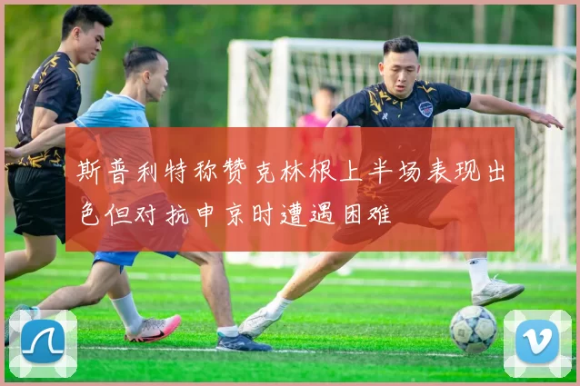 斯普利特称赞克林根上半场表现出色但对抗申京时遭遇困难